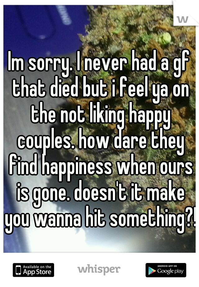 Im sorry. I never had a gf that died but i feel ya on the not liking happy couples. how dare they find happiness when ours is gone. doesn't it make you wanna hit something?!