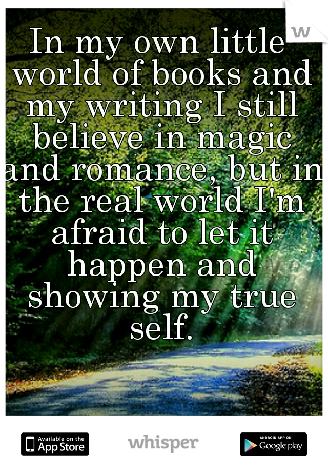 In my own little world of books and my writing I still believe in magic and romance, but in the real world I'm afraid to let it happen and showing my true self.