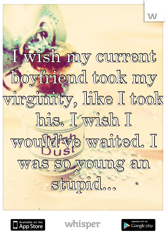 I wish my current boyfriend took my virginity, like I took his. I wish I would've waited. I was so young an stupid...
