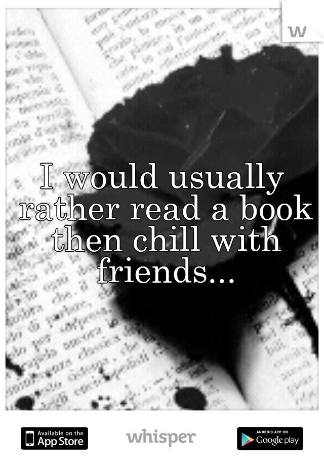 I would usually rather read a book then chill with friends...