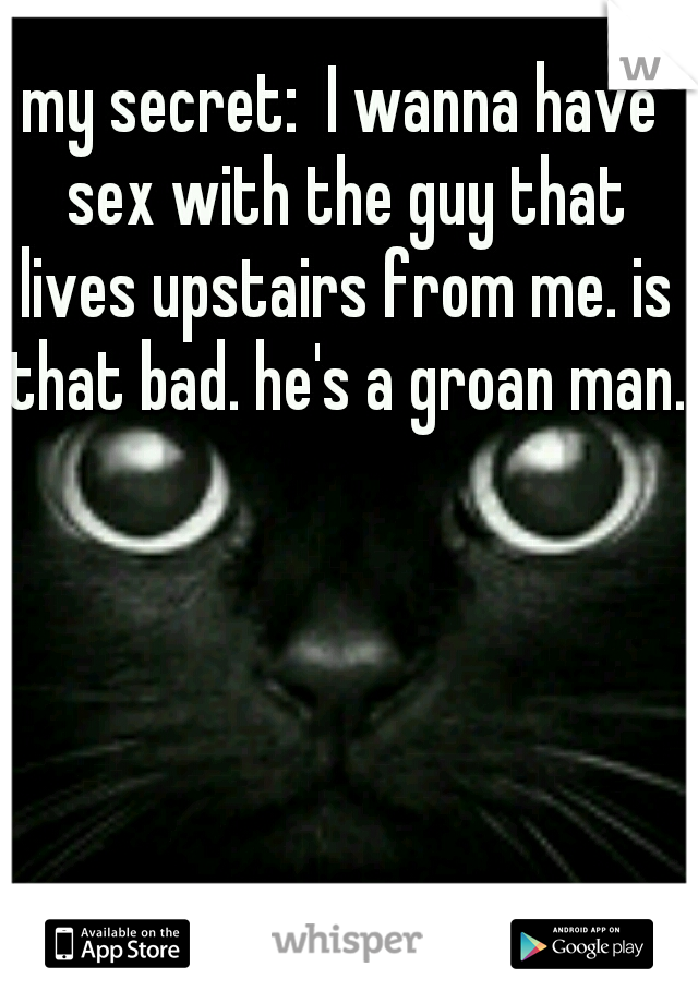 my secret:  I wanna have sex with the guy that lives upstairs from me. is that bad. he's a groan man. 