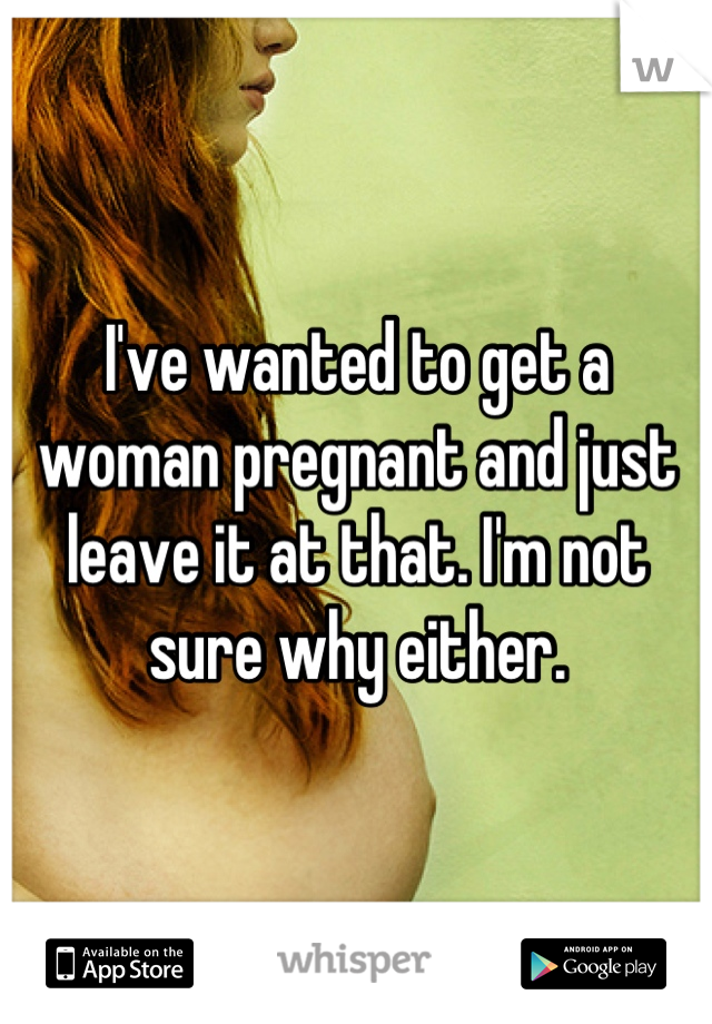 I've wanted to get a woman pregnant and just leave it at that. I'm not sure why either.