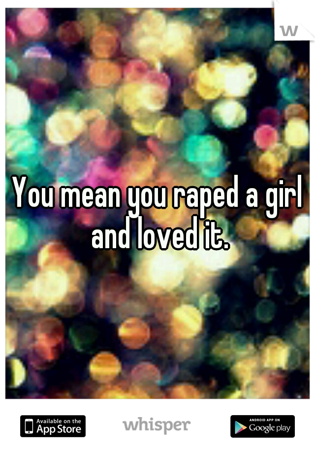 You mean you raped a girl and loved it.