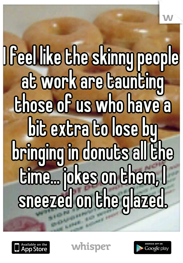 I feel like the skinny people at work are taunting those of us who have a bit extra to lose by bringing in donuts all the time... jokes on them, I sneezed on the glazed.