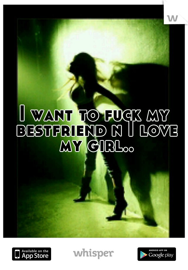 I want to fuck my bestfriend n I love my girl..