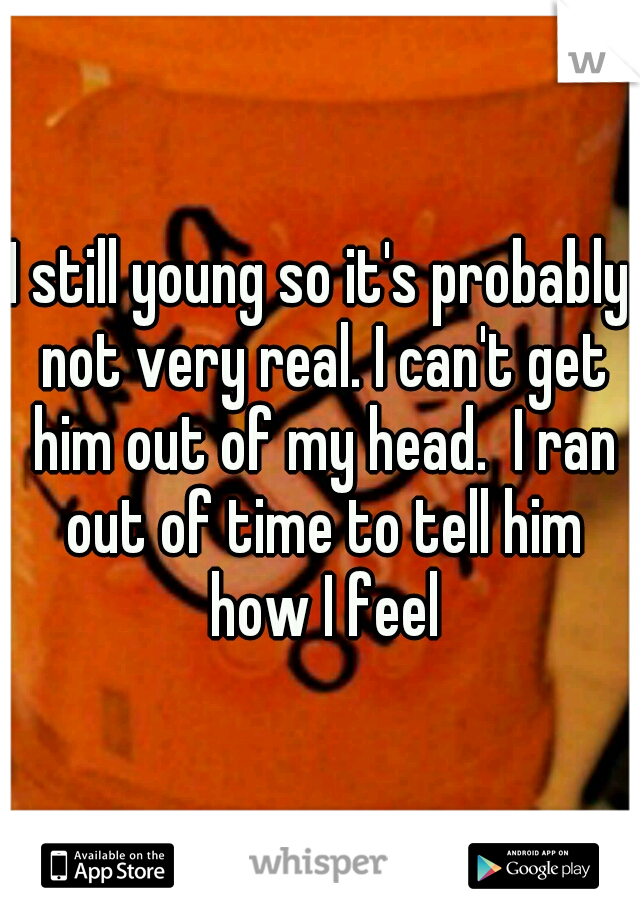 I still young so it's probably not very real. I can't get him out of my head.  I ran out of time to tell him how I feel
