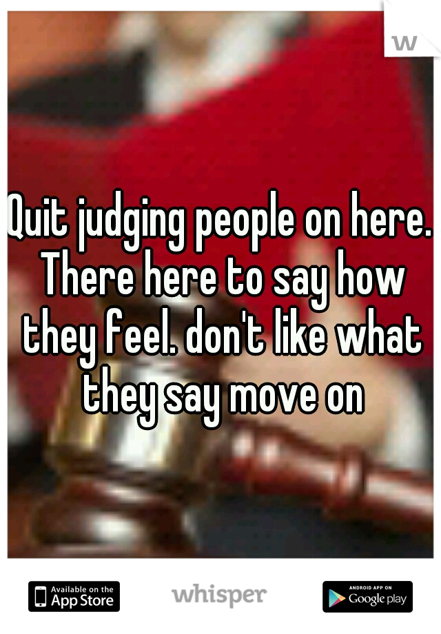 Quit judging people on here. There here to say how they feel. don't like what they say move on