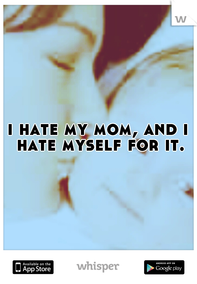 i hate my mom, and i hate myself for it.