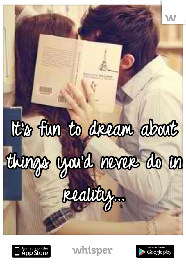 It's fun to dream about things you'd never do in reality...