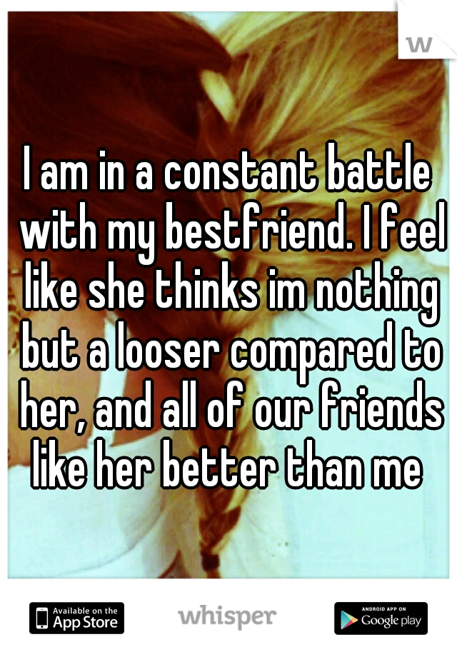 I am in a constant battle with my bestfriend. I feel like she thinks im nothing but a looser compared to her, and all of our friends like her better than me 