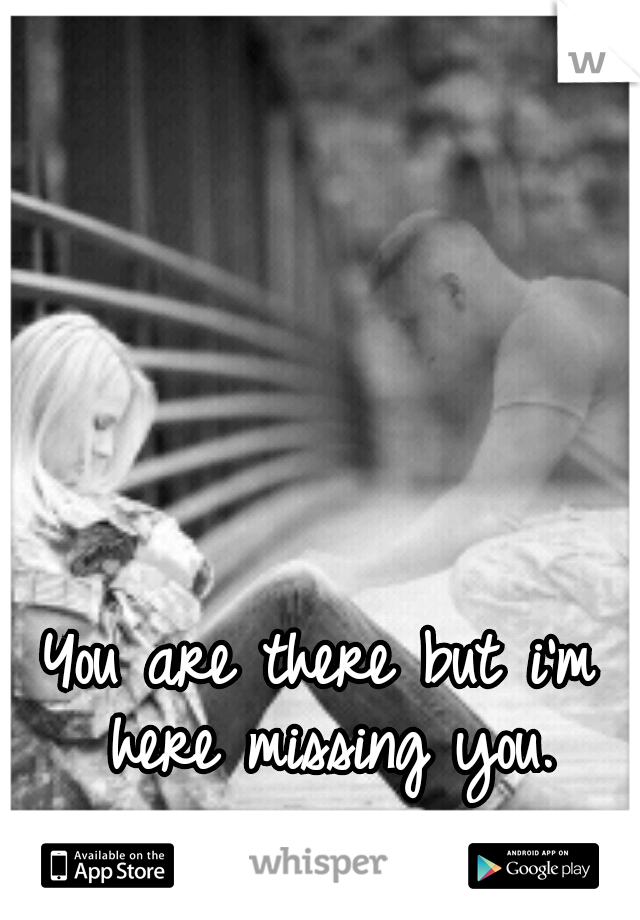 You are there but i'm here missing you.