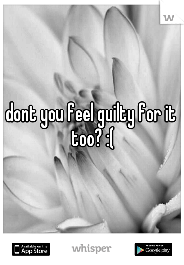 dont you feel guilty for it too? :(