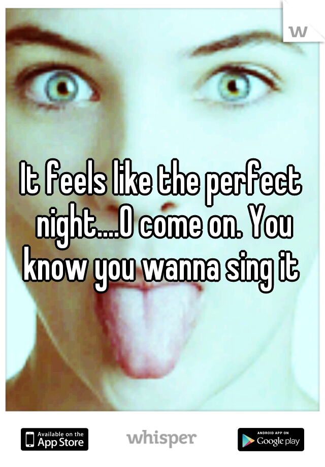 It feels like the perfect night....O come on. You know you wanna sing it 