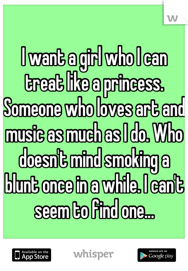 I want a girl who I can treat like a princess. Someone who loves art and music as much as I do. Who doesn't mind smoking a blunt once in a while. I can't seem to find one...