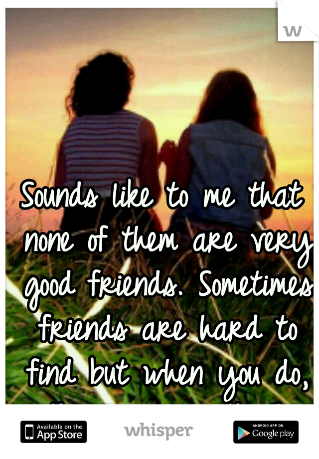 Sounds like to me that none of them are very good friends. Sometimes friends are hard to find but when you do, they are worth it.