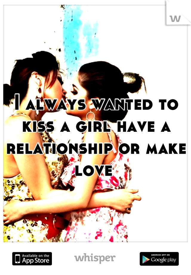 I always wanted to kiss a girl have a relationship or make love 
