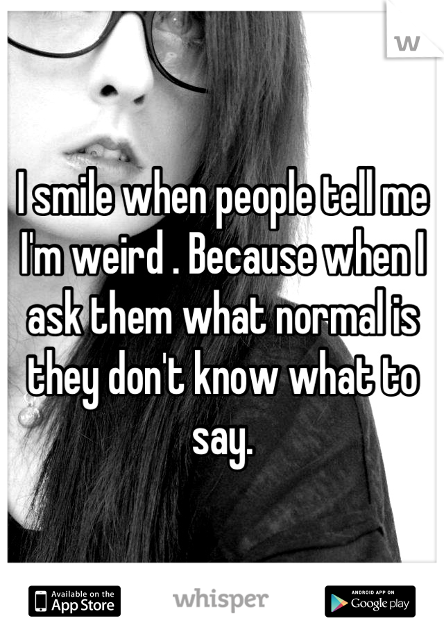 I smile when people tell me I'm weird . Because when I ask them what normal is they don't know what to say.