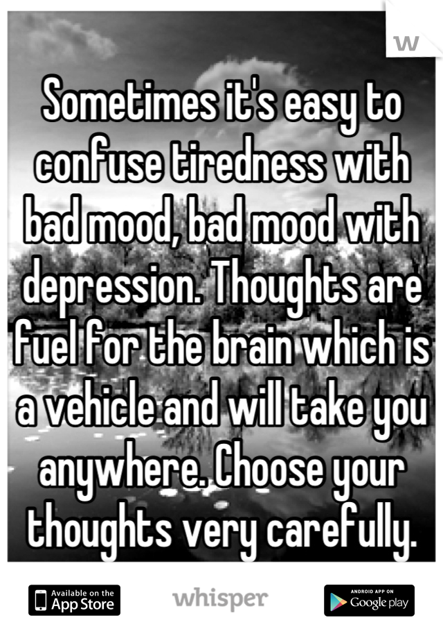 Sometimes it's easy to confuse tiredness with bad mood, bad mood with depression. Thoughts are fuel for the brain which is a vehicle and will take you anywhere. Choose your thoughts very carefully.