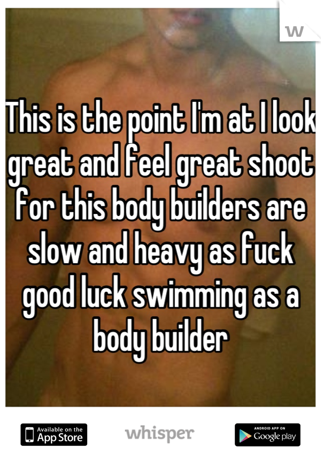 This is the point I'm at I look great and feel great shoot for this body builders are slow and heavy as fuck good luck swimming as a body builder