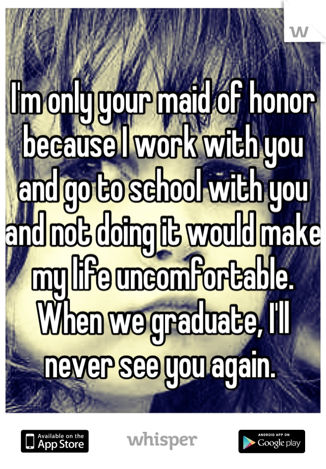 I'm only your maid of honor because I work with you and go to school with you and not doing it would make my life uncomfortable. When we graduate, I'll never see you again. 