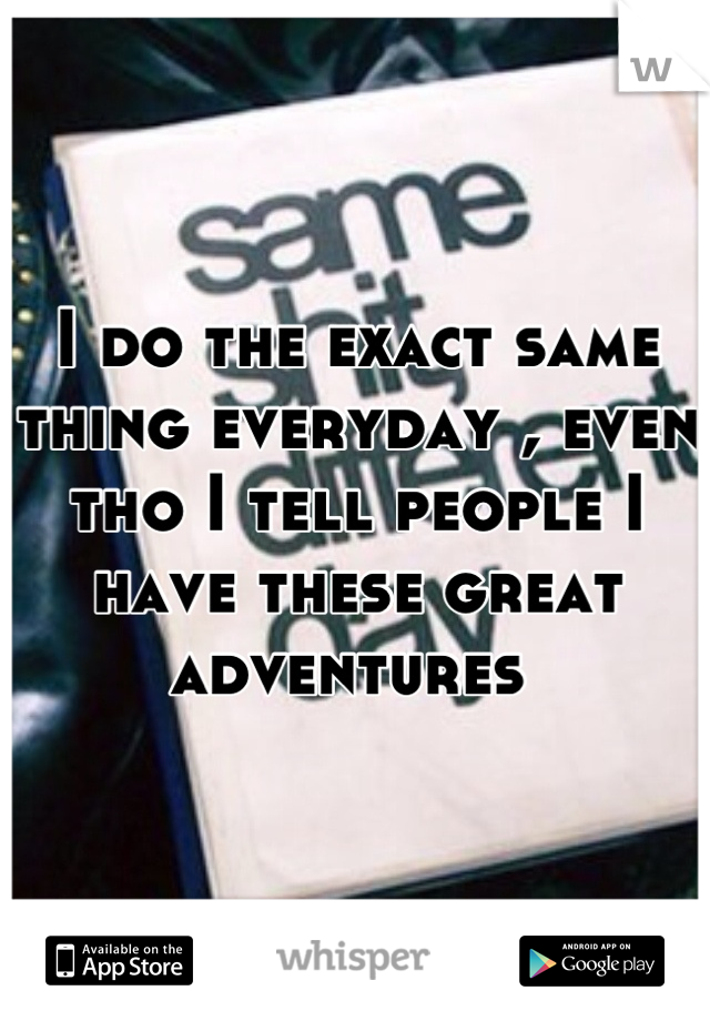 I do the exact same thing everyday , even tho I tell people I have these great adventures 