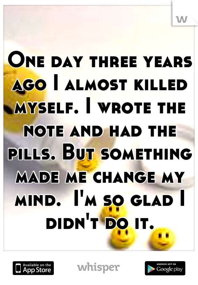 One day three years ago I almost killed myself. I wrote the note and had the pills. But something made me change my mind.  I'm so glad I didn't do it.