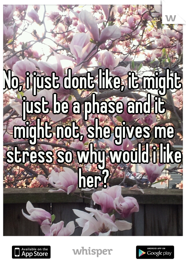 No, i just dont like, it might just be a phase and it might not, she gives me stress so why would i like her?