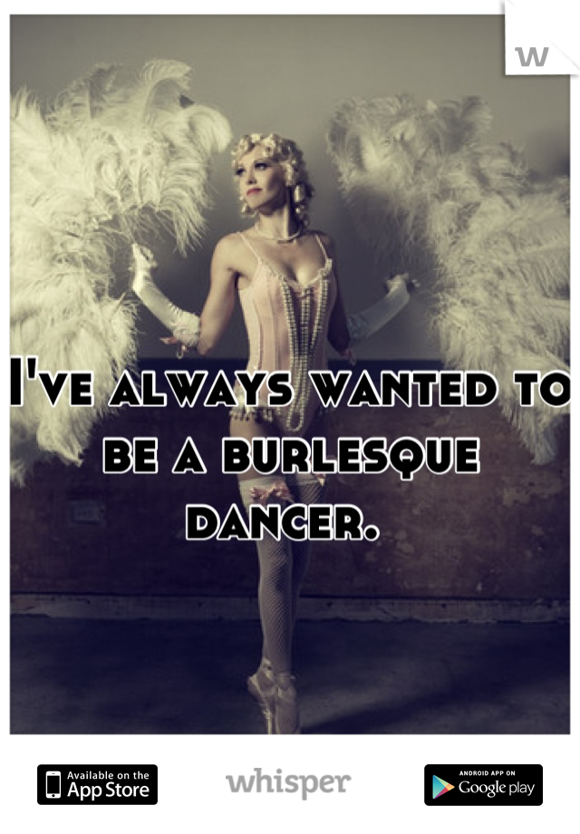 I've always wanted to be a burlesque dancer. 