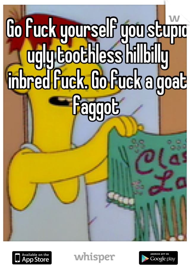 Go fuck yourself you stupid ugly toothless hillbilly inbred fuck. Go fuck a goat faggot 