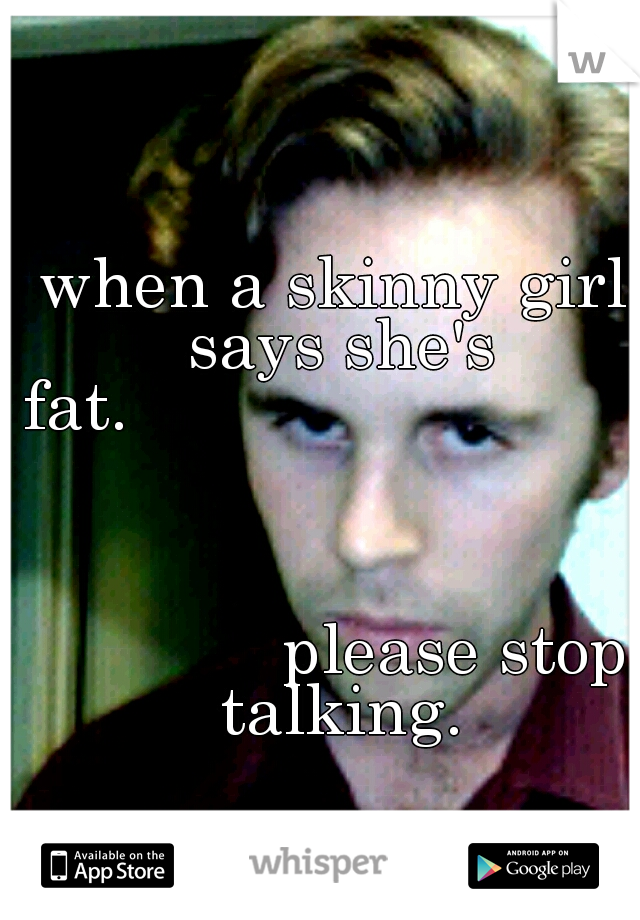 when a skinny girl says she's fat.

















































































































































please stop talking.