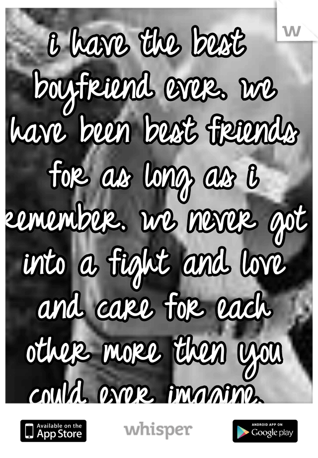 i have the best boyfriend ever. we have been best friends for as long as i remember. we never got into a fight and love and care for each other more then you could ever imagine. 