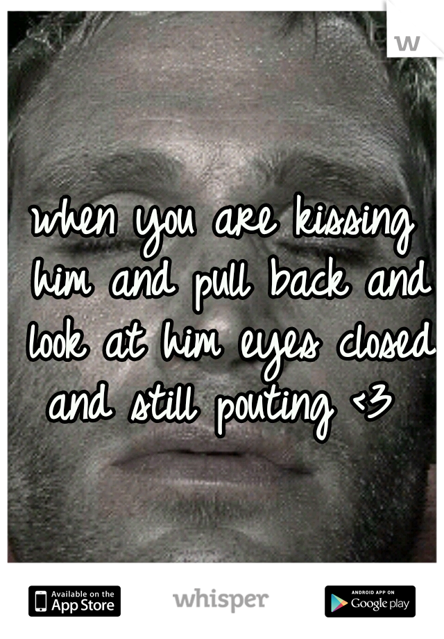 when you are kissing him and pull back and look at him eyes closed and still pouting <3 