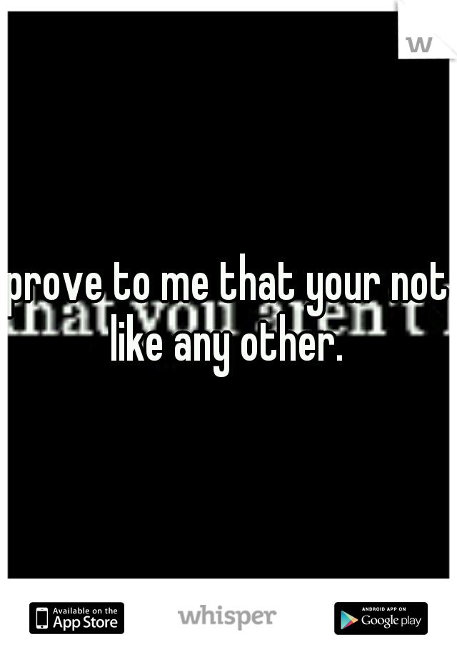 prove to me that your not like any other. 