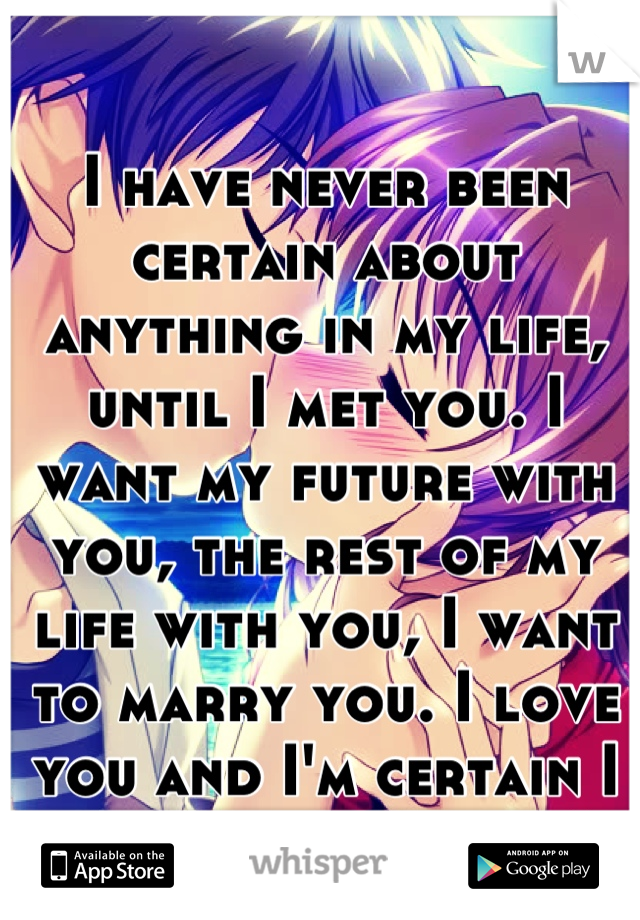 I have never been certain about anything in my life, until I met you. I want my future with you, the rest of my life with you, I want to marry you. I love you and I'm certain I want you forever!