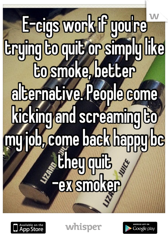 E-cigs work if you're trying to quit or simply like to smoke, better alternative. People come kicking and screaming to my job, come back happy bc they quit
 -ex smoker