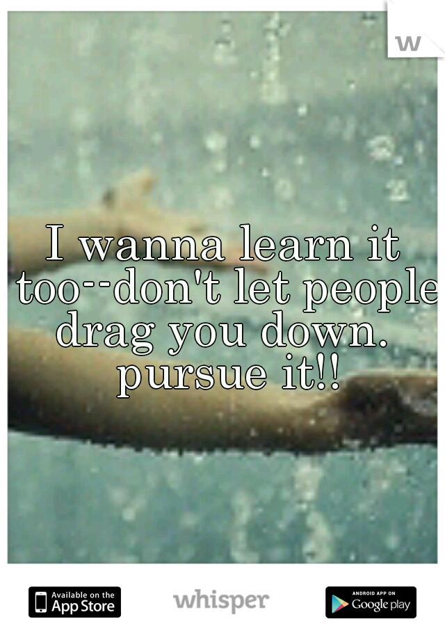 I wanna learn it too--don't let people drag you down.  pursue it!!