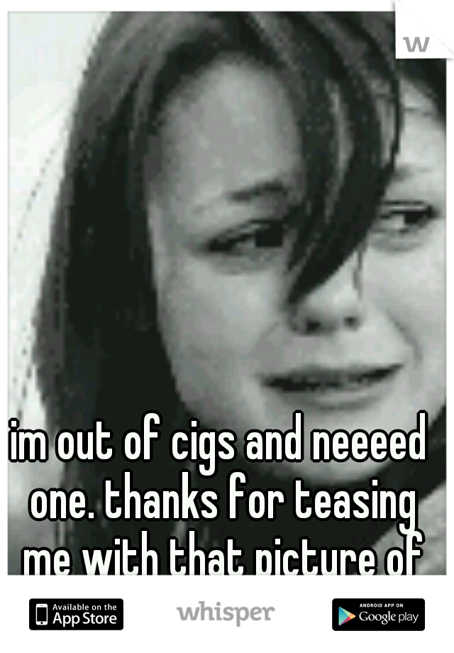 im out of cigs and neeeed one. thanks for teasing me with that picture of them :(