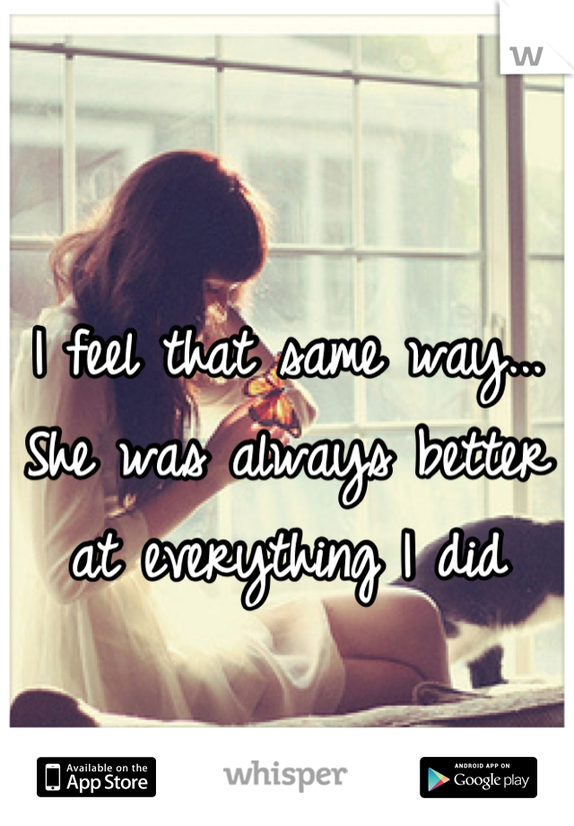 I feel that same way... She was always better at everything I did