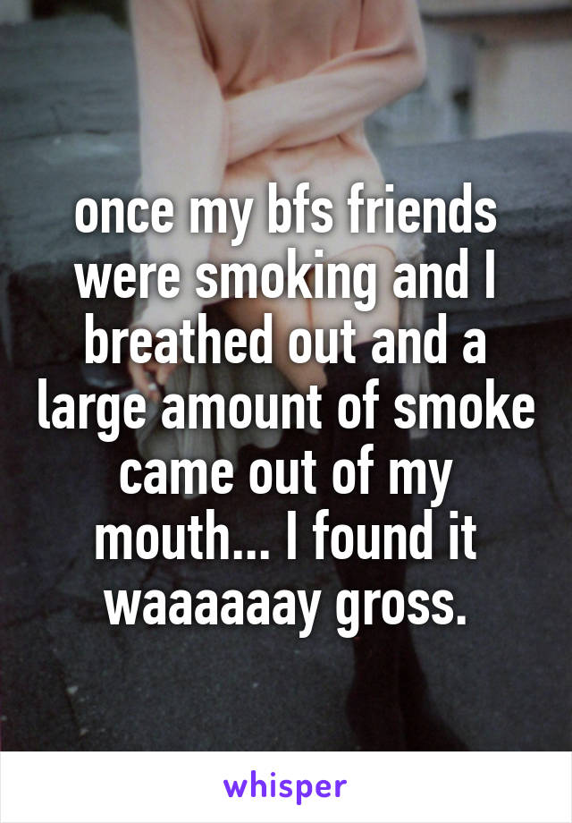 once my bfs friends were smoking and I breathed out and a large amount of smoke came out of my mouth... I found it waaaaaay gross.