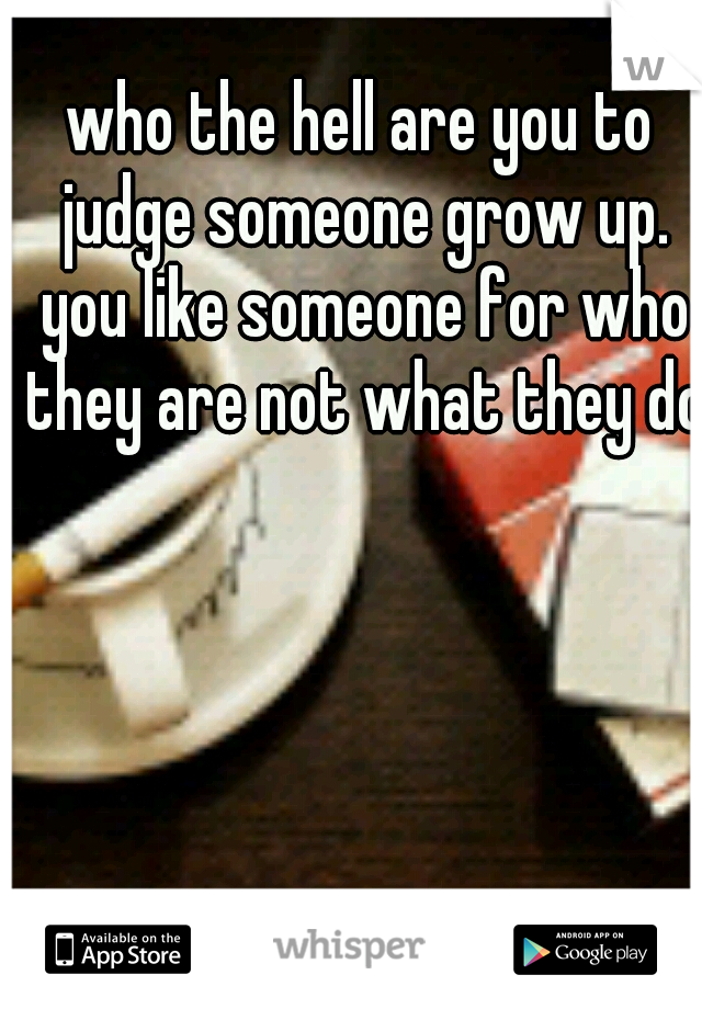 who the hell are you to judge someone grow up. you like someone for who they are not what they do 
