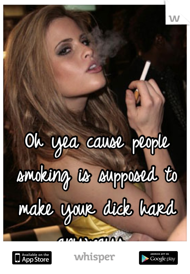 Oh yea cause people smoking is supposed to make your dick hard anyways .