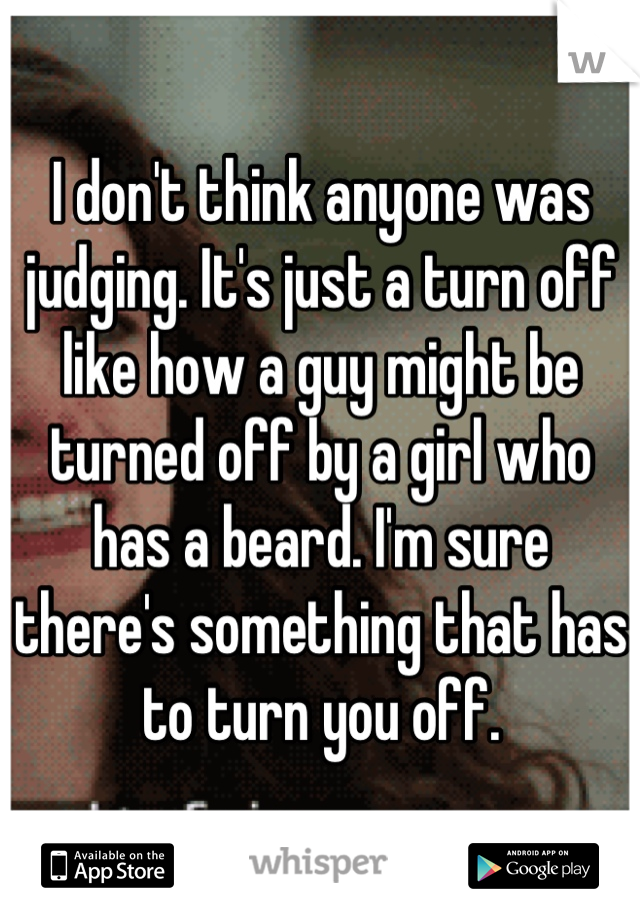 I don't think anyone was judging. It's just a turn off like how a guy might be turned off by a girl who has a beard. I'm sure there's something that has to turn you off.