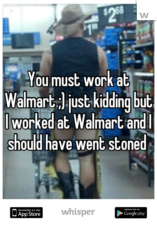 You must work at Walmart ;) just kidding but I worked at Walmart and I should have went stoned 