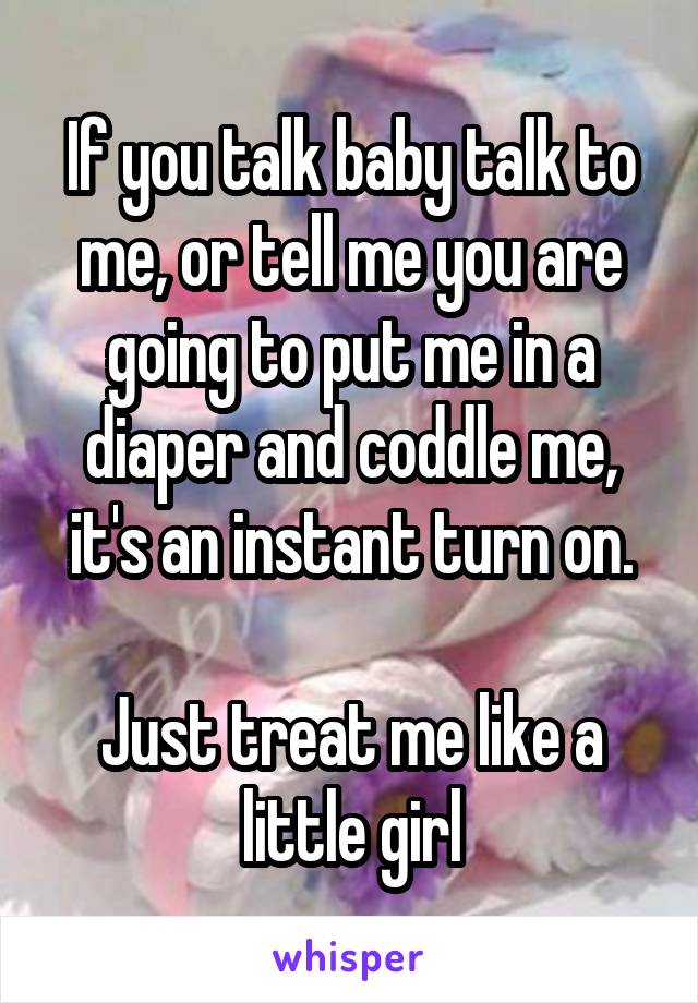 If you talk baby talk to me, or tell me you are going to put me in a diaper and coddle me, it's an instant turn on.

Just treat me like a little girl