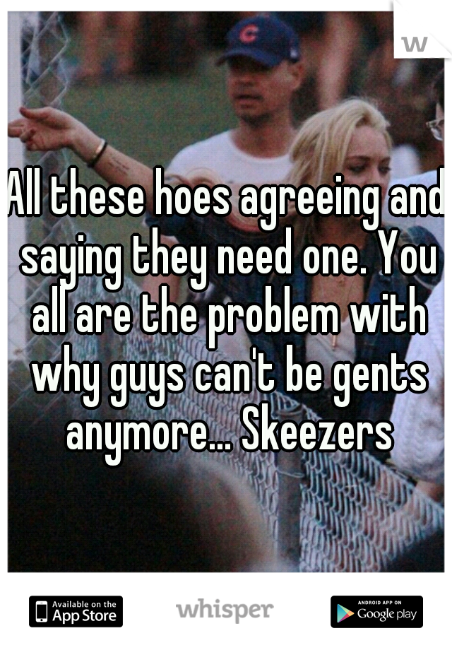 All these hoes agreeing and saying they need one. You all are the problem with why guys can't be gents anymore... Skeezers
