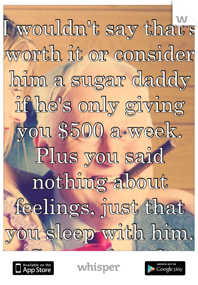 I wouldn't say that's worth it or consider him a sugar daddy if he's only giving you $500 a week. Plus you said nothing about feelings, just that you sleep with him. So prostitute? 