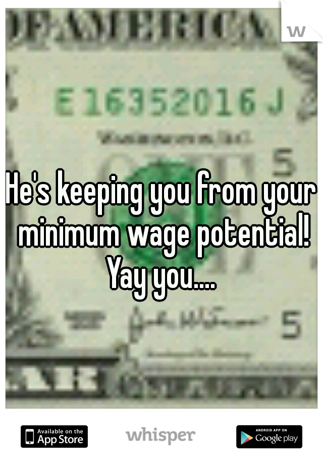 He's keeping you from your minimum wage potential! Yay you.... 