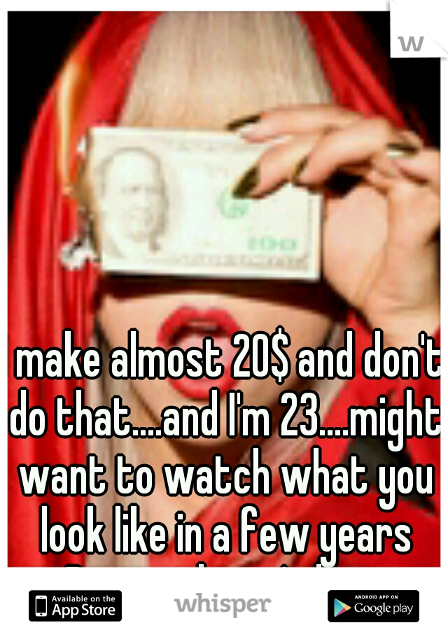 I make almost 20$ and don't do that....and I'm 23....might want to watch what you look like in a few years Beauty doesn't last.