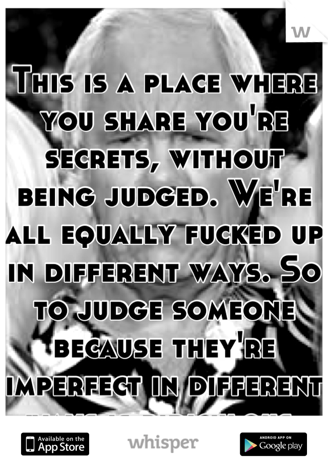 This is a place where you share you're secrets, without being judged. We're all equally fucked up in different ways. So to judge someone because they're imperfect in different ways is ridiculous.