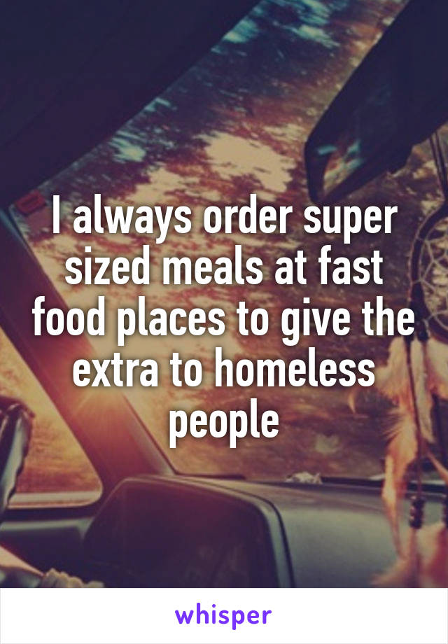 I always order super sized meals at fast food places to give the extra to homeless people